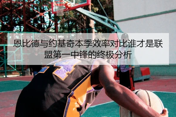 恩比德与约基奇本季效率对比谁才是联盟第一中锋的终极分析