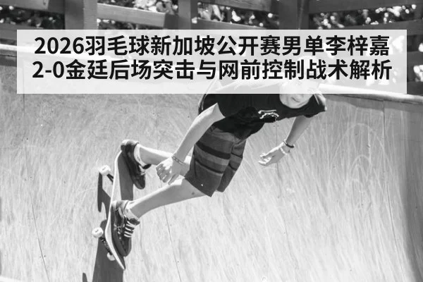 2026羽毛球新加坡公开赛男单李梓嘉2-0金廷后场突击与网前控制战术解析