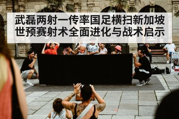 武磊两射一传率国足横扫新加坡 世预赛射术全面进化与战术启示