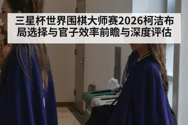 三星杯世界围棋大师赛2026柯洁布局选择与官子效率前瞻与深度评估