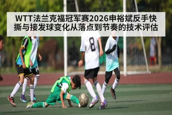 WTT法兰克福冠军赛2026申裕斌反手快撕与接发球变化从落点到节奏的技术评估